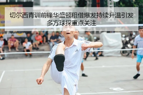 切尔西青训前锋华盛顿租借爆发持续升温引发多方球探重点关注