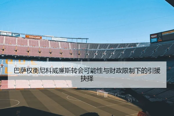 巴萨权衡尼科威廉斯转会可能性与财政限制下的引援抉择
