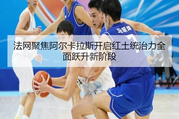 法网聚焦阿尔卡拉斯开启红土统治力全面跃升新阶段
