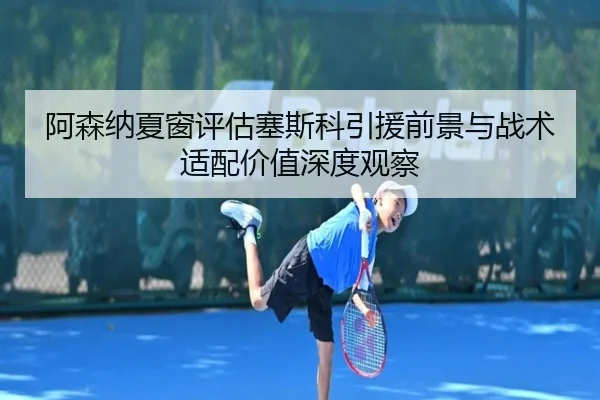 阿森纳夏窗评估塞斯科引援前景与战术适配价值深度观察