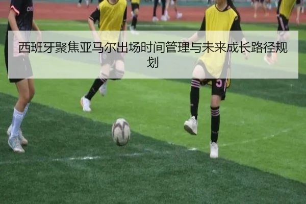 西班牙聚焦亚马尔出场时间管理与未来成长路径规划