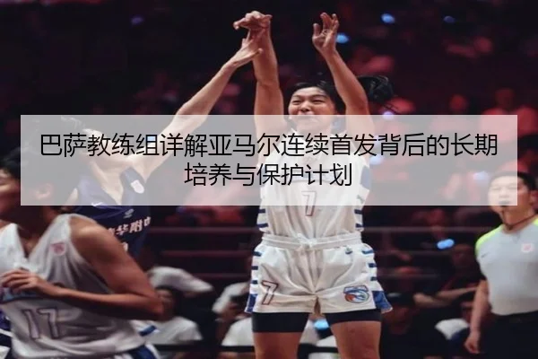 巴萨教练组详解亚马尔连续首发背后的长期培养与保护计划