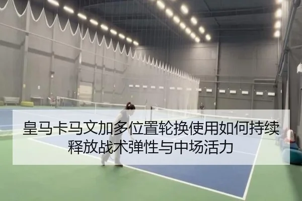 皇马卡马文加多位置轮换使用如何持续释放战术弹性与中场活力