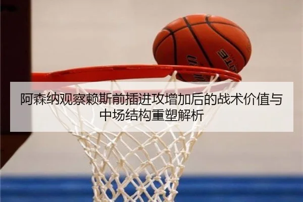 阿森纳观察赖斯前插进攻增加后的战术价值与中场结构重塑解析