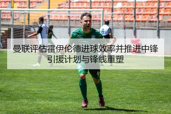 曼联评估霍伊伦德进球效率并推进中锋引援计划与锋线重塑