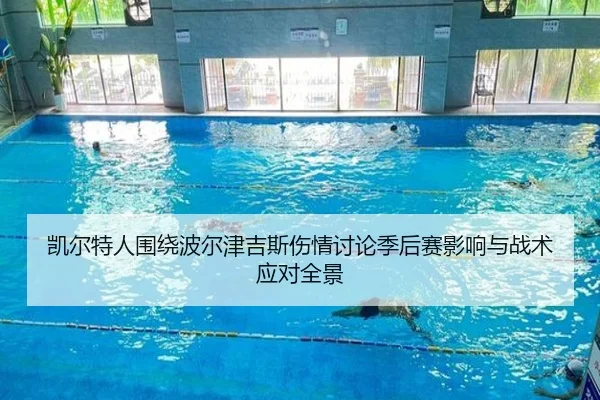 凯尔特人围绕波尔津吉斯伤情讨论季后赛影响与战术应对全景