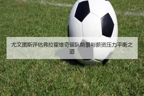 尤文图斯评估弗拉霍维奇留队前景与薪资压力平衡之道