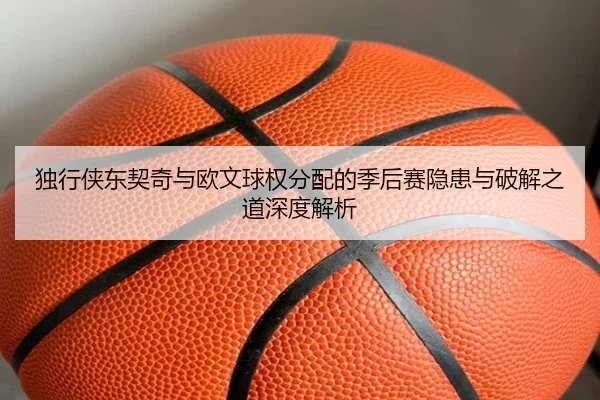 独行侠东契奇与欧文球权分配的季后赛隐患与破解之道深度解析