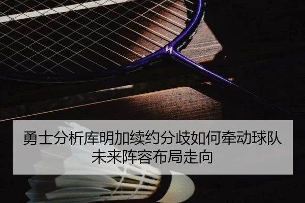 勇士分析库明加续约分歧如何牵动球队未来阵容布局走向