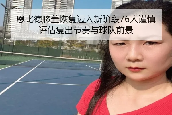 恩比德膝盖恢复迈入新阶段76人谨慎评估复出节奏与球队前景